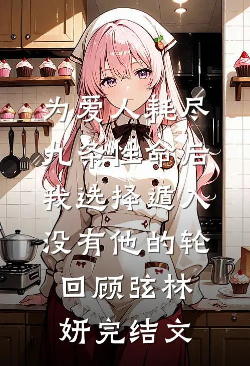 为爱人耗尽九条性命后，我选择遁入没有他的轮回顾弦林妍完结文