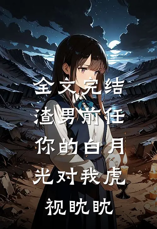 全文完结渣男前任，你的白月光对我虎视眈眈