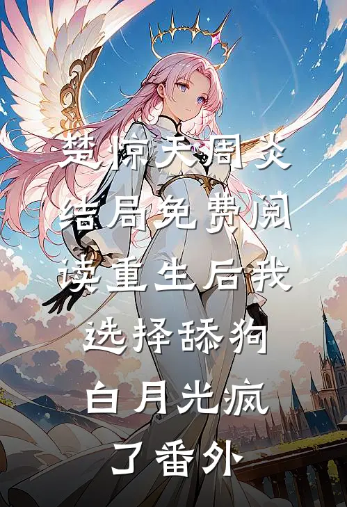 楚惊天周炎结局免费阅读重生后我选择舔狗，白月光疯了番外