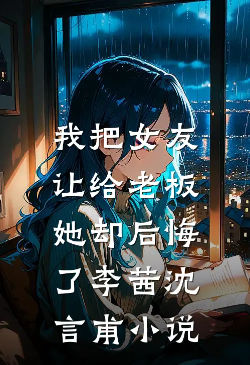 我把女友让给老板，她却后悔了李茜沈言甫小说