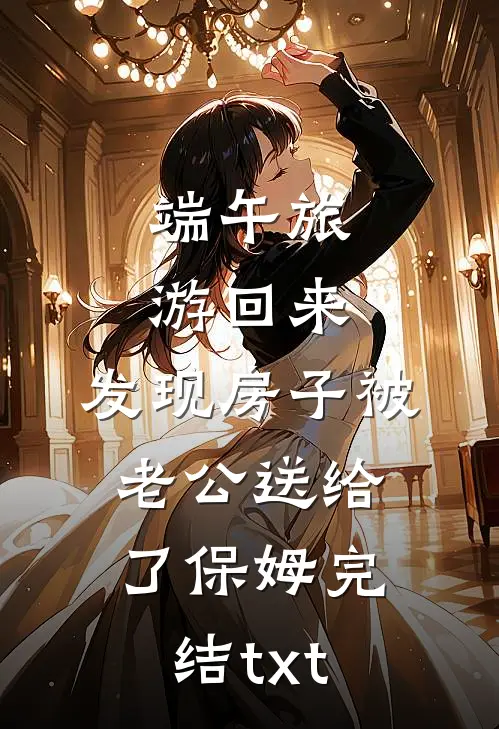 端午旅游回来，发现房子被老公送给了保姆完结txt