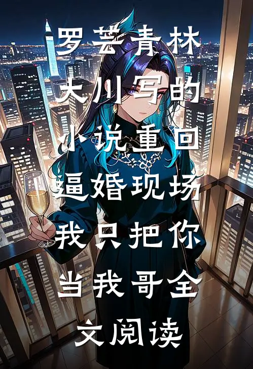 罗芸青林大川写的小说重回逼婚现场，我只把你当我哥全文阅读