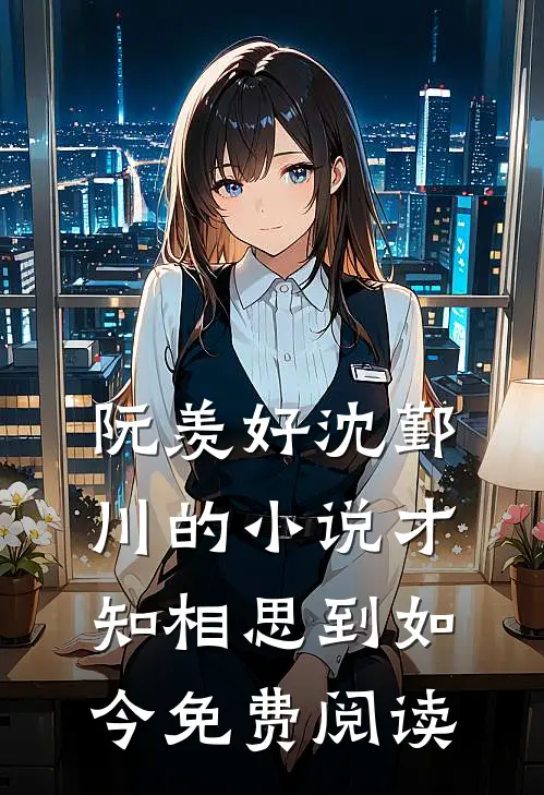 阮羡好沈鄞川的小说才知相思到如今免费阅读