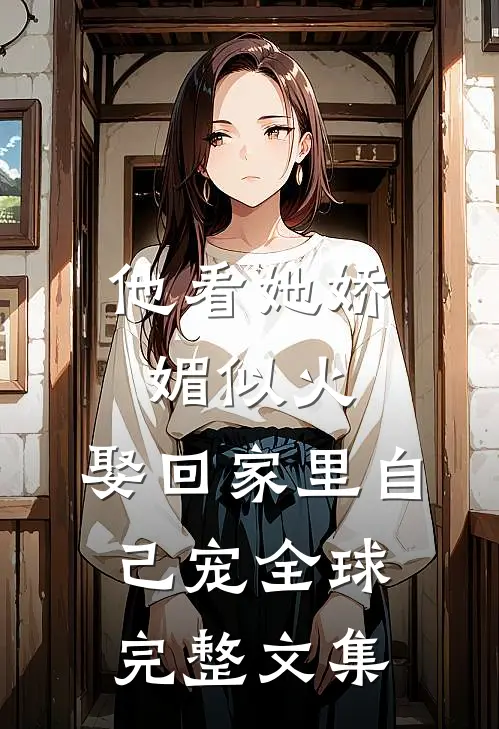 他看她娇媚似火，娶回家里自己宠全球完整文集