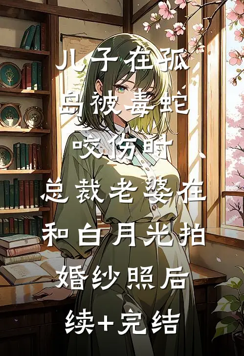儿子在孤岛被毒蛇咬伤时，总裁老婆在和白月光拍婚纱照后续+完结