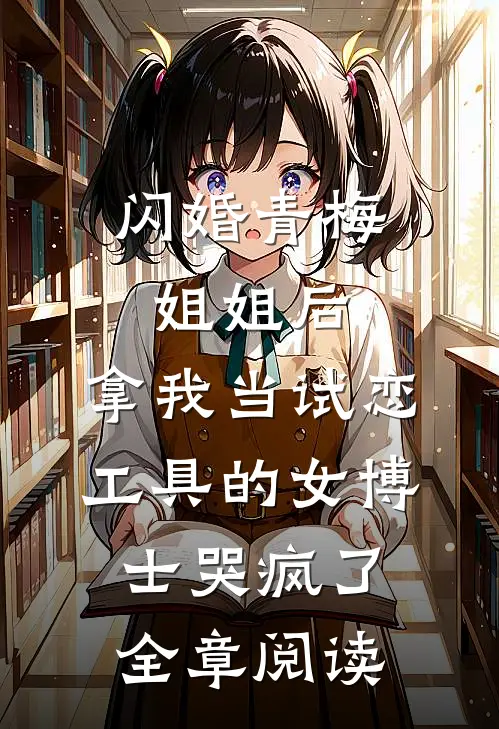 闪婚青梅姐姐后，拿我当试恋工具的女博士哭疯了。全章阅读