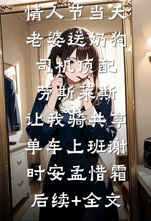 情人节当天老婆送奶狗司机顶配劳斯莱斯，让我骑共享单车上班谢时安孟惜霜后续+全文