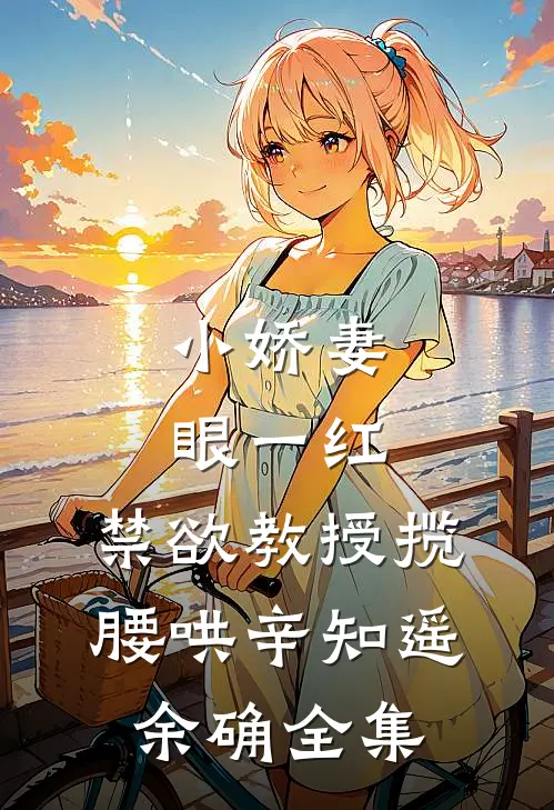 小娇妻眼一红，禁欲教授揽腰哄辛知遥余确 全集