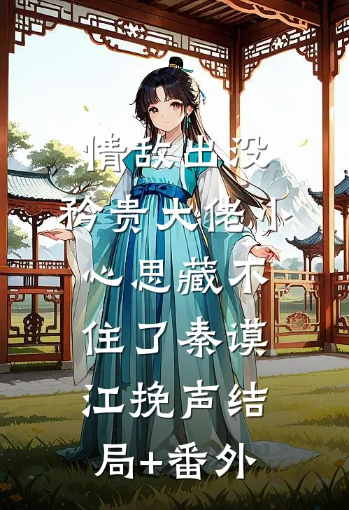 情敌出没，矜贵大佬小心思藏不住了秦谟江挽声结局+番外