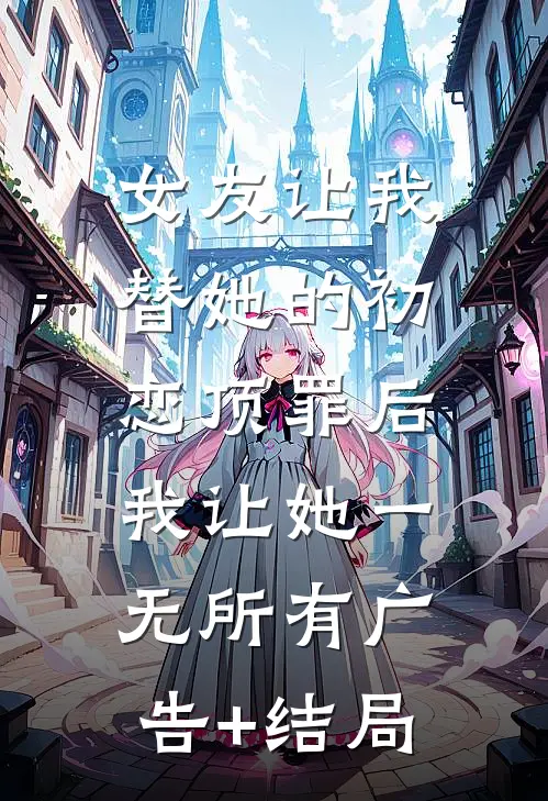 女友让我替她的初恋顶罪后，我让她一无所有广告+结局