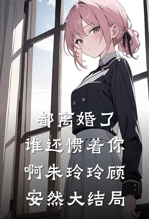 都离婚了，谁还惯着你啊朱玲玲顾安然大结局