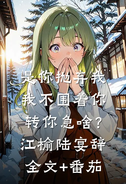 是你抛弃我，我不围着你转你急啥？江榆陆宴辞全文+番茄