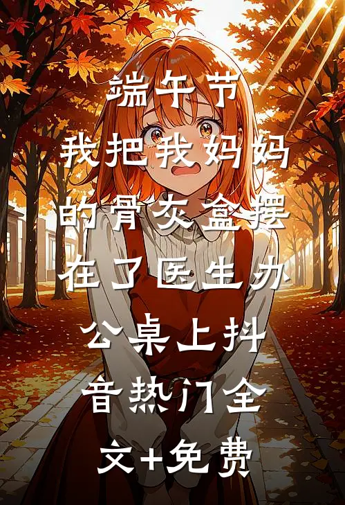 端午节，我把我妈妈的骨灰盒摆在了医生办公桌上抖音热门全文+免费