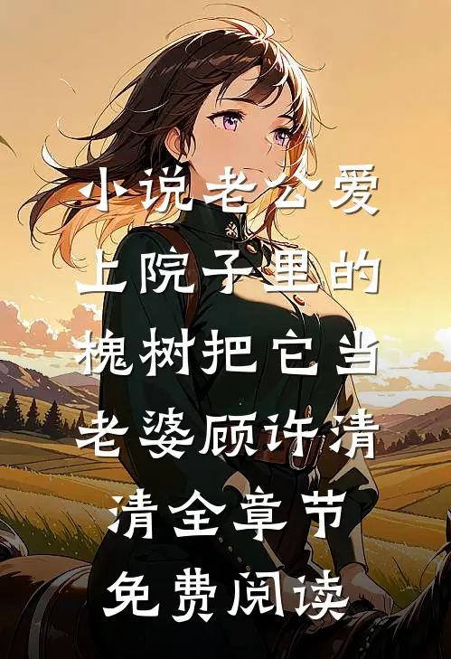 小说老公爱上院子里的槐树把它当老婆顾许清清全章节免费阅读