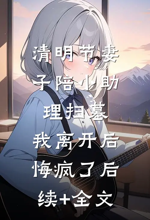 清明节妻子陪小助理扫墓，我离开后悔疯了后续+全文