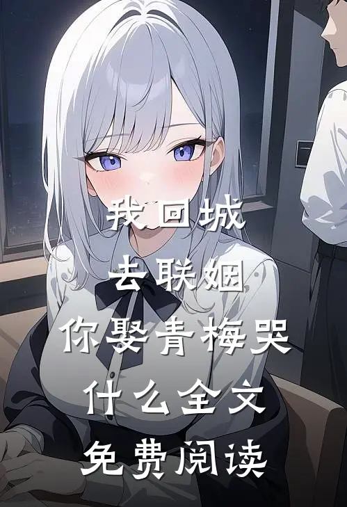 我回城去联姻，你娶青梅哭什么全文免费阅读