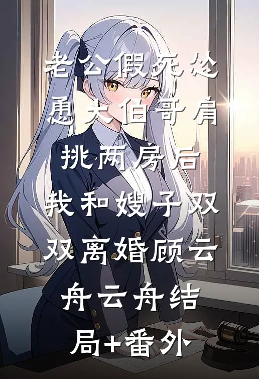 老公假死怂恿大伯哥肩挑两房后，我和嫂子双双离婚顾云舟云舟结局+番外